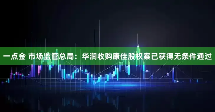 一点金 市场监管总局：华润收购康佳股权案已获得无条件通过