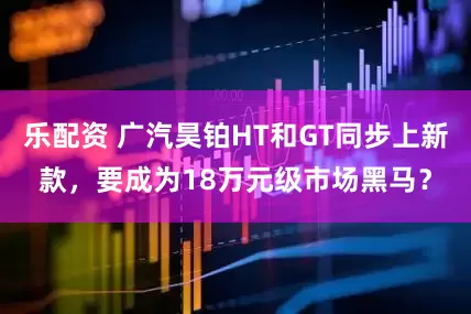 乐配资 广汽昊铂HT和GT同步上新款，要成为18万元级市场黑马？