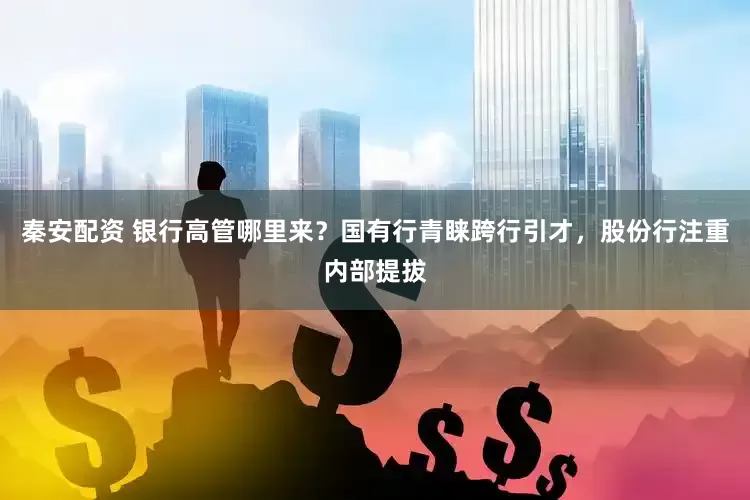 秦安配资 银行高管哪里来？国有行青睐跨行引才，股份行注重内部提拔