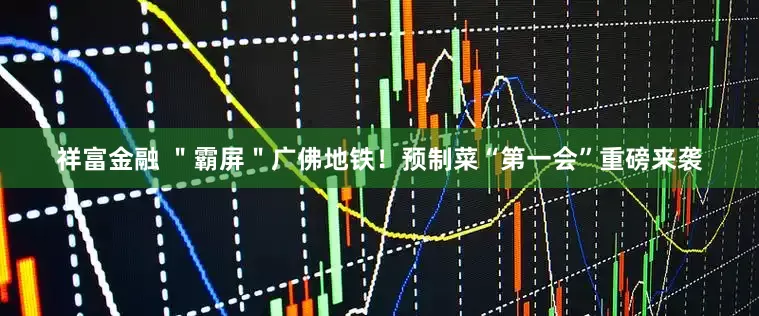 祥富金融 ＂霸屏＂广佛地铁！预制菜“第一会”重磅来袭