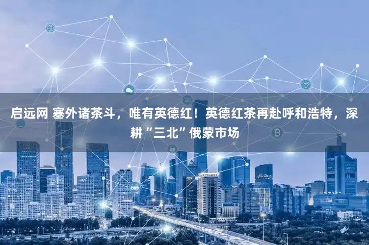 启远网 塞外诸茶斗，唯有英德红！英德红茶再赴呼和浩特，深耕“三北”俄蒙市场