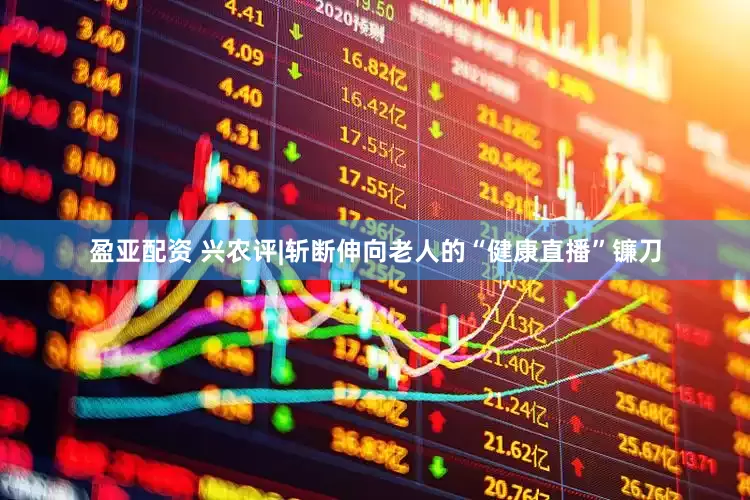 盈亚配资 兴农评|斩断伸向老人的“健康直播”镰刀