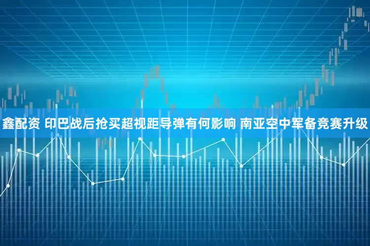 鑫配资 印巴战后抢买超视距导弹有何影响 南亚空中军备竞赛升级