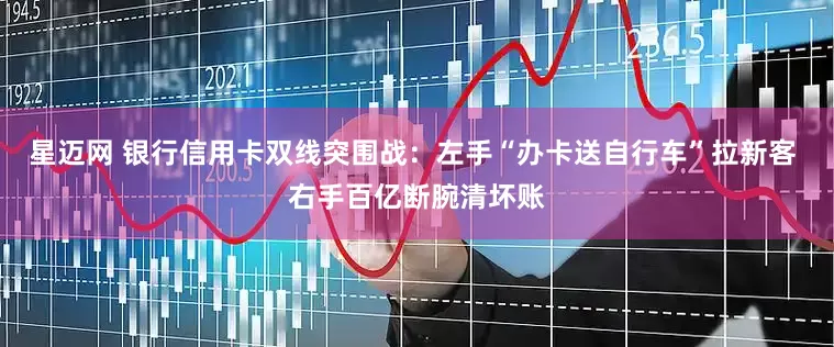 星迈网 银行信用卡双线突围战：左手“办卡送自行车”拉新客 右手百亿断腕清坏账