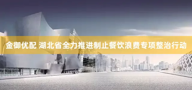 金御优配 湖北省全力推进制止餐饮浪费专项整治行动