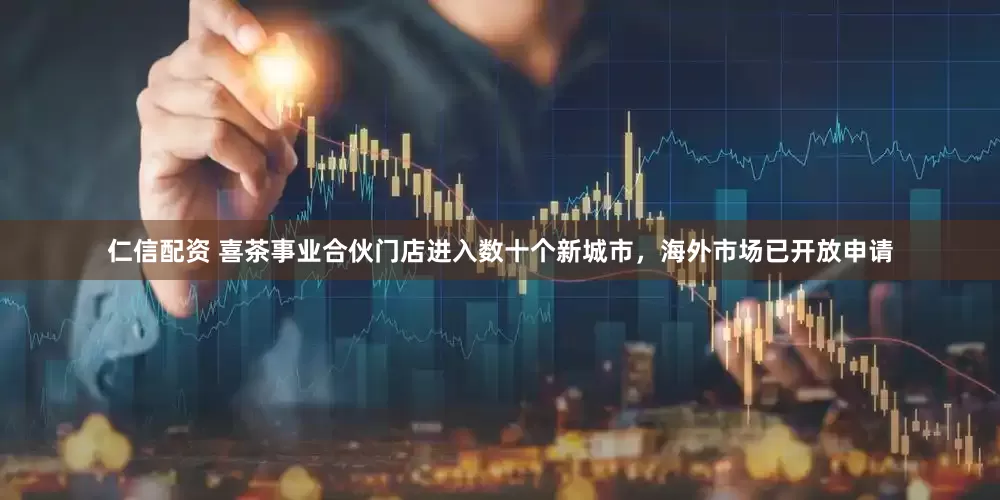 仁信配资 喜茶事业合伙门店进入数十个新城市，海外市场已开放申请