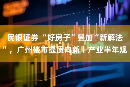 民银证券 “好房子”叠加“新解法”，广州楼市提质向新丨产业半年观