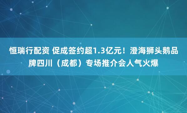 恒瑞行配资 促成签约超1.3亿元！澄海狮头鹅品牌四川（成都）专场推介会人气火爆
