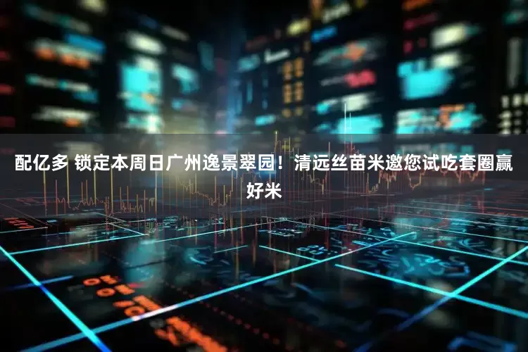 配亿多 锁定本周日广州逸景翠园！清远丝苗米邀您试吃套圈赢好米
