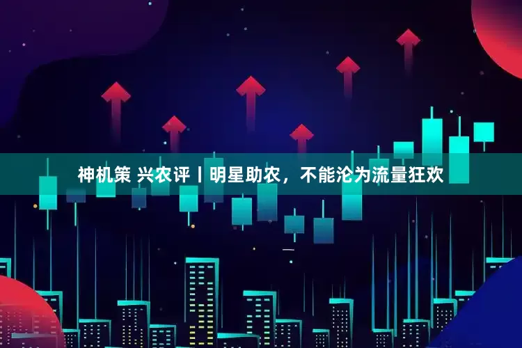 神机策 兴农评丨明星助农，不能沦为流量狂欢