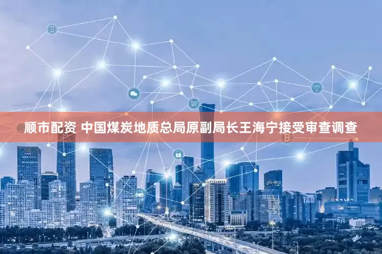 顺市配资 中国煤炭地质总局原副局长王海宁接受审查调查
