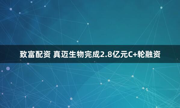 致富配资 真迈生物完成2.8亿元C+轮融资