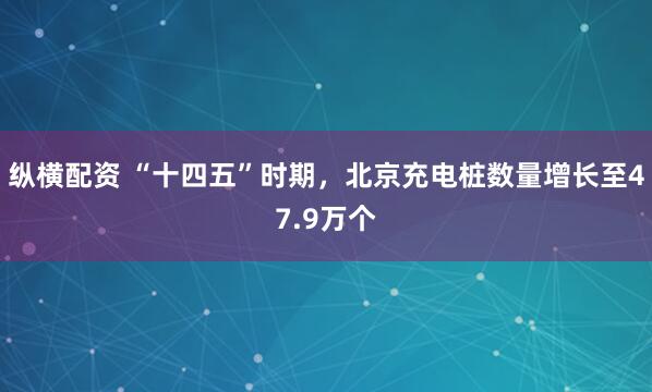 纵横配资 “十四五”时期，北京充电桩数量增长至47.9万个