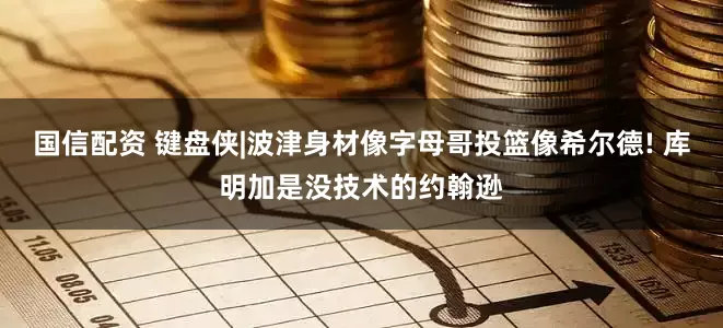 国信配资 键盘侠|波津身材像字母哥投篮像希尔德! 库明加是没技术的约翰逊