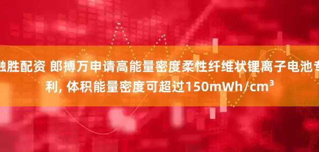 融胜配资 郎搏万申请高能量密度柔性纤维状锂离子电池专利, 体积能量密度可超过150mWh/cm³