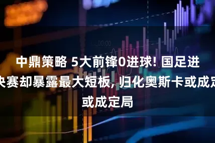 中鼎策略 5大前锋0进球! 国足进半决赛却暴露最大短板, 归化奥斯卡或成定局